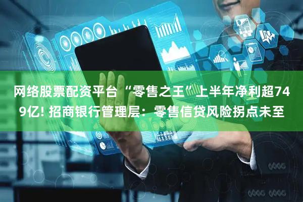 网络股票配资平台 “零售之王”上半年净利超749亿! 招商银行管理层：零售信贷风险拐点未至