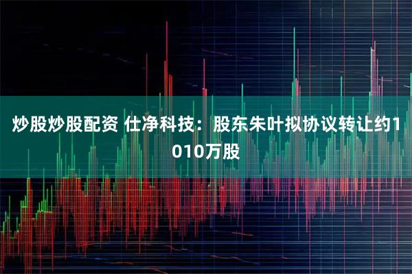 炒股炒股配资 仕净科技：股东朱叶拟协议转让约1010万股