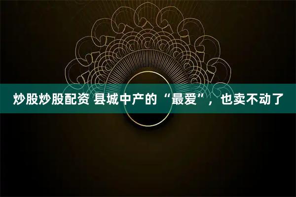 炒股炒股配资 县城中产的 “最爱”，也卖不动了