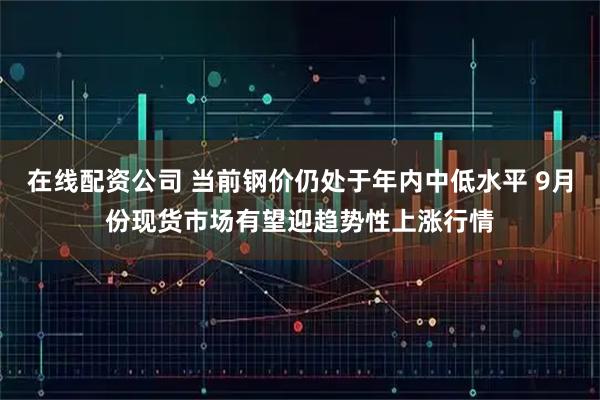在线配资公司 当前钢价仍处于年内中低水平 9月份现货市场有望迎趋势性上涨行情