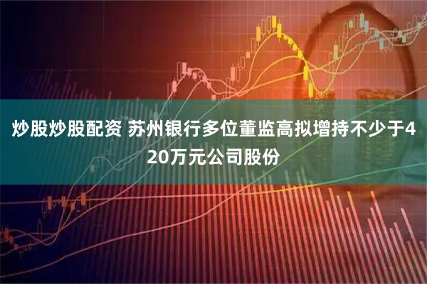 炒股炒股配资 苏州银行多位董监高拟增持不少于420万元公司股份