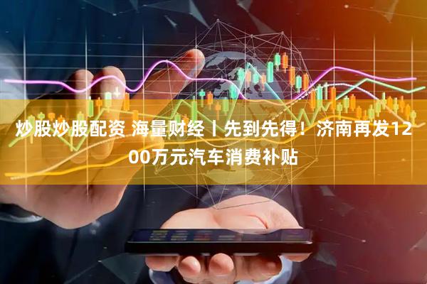 炒股炒股配资 海量财经丨先到先得！济南再发1200万元汽车消费补贴
