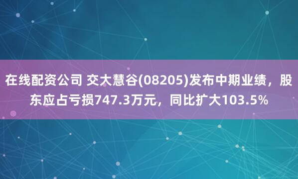 在线配资公司 交大慧谷(08205)发布中期业绩，股东应占亏损747.3万元，同比扩大103.5%
