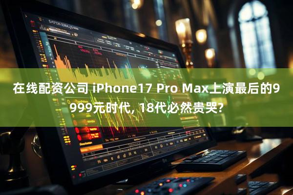 在线配资公司 iPhone17 Pro Max上演最后的9999元时代, 18代必然贵哭?