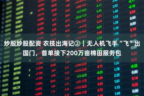炒股炒股配资 农技出海记②｜无人机飞手“飞”出国门，首单接下200万亩棉田服务包