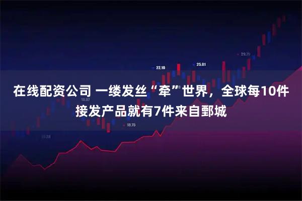 在线配资公司 一缕发丝“牵”世界，全球每10件接发产品就有7件来自鄄城