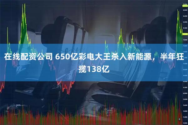 在线配资公司 650亿彩电大王杀入新能源，半年狂揽138亿