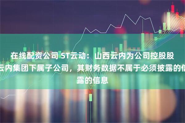 在线配资公司 ST云动：山西云内为公司控股股东云内集团下属子公司，其财务数据不属于必须披露的信息