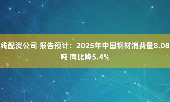 在线配资公司 报告预计：2025年中国钢材消费量8.08亿吨 同比降5.4%