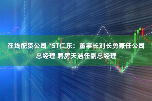 在线配资公司 *ST仁东：董事长刘长勇兼任公司总经理 聘房天浩任副总经理