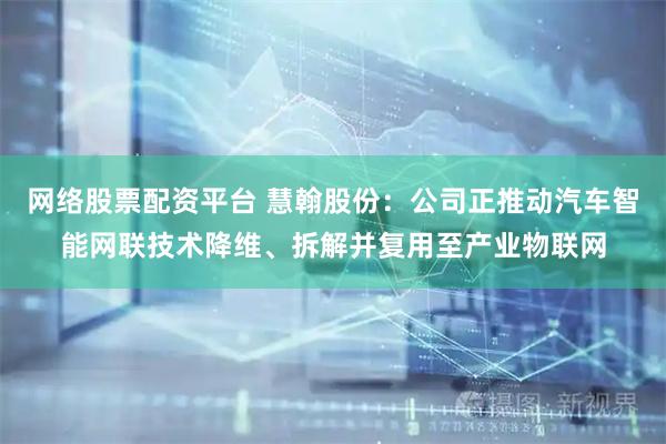 网络股票配资平台 慧翰股份：公司正推动汽车智能网联技术降维、拆解并复用至产业物联网