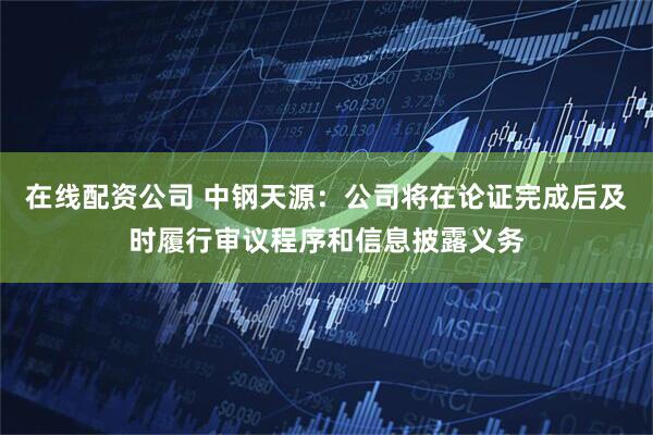 在线配资公司 中钢天源：公司将在论证完成后及时履行审议程序和信息披露义务