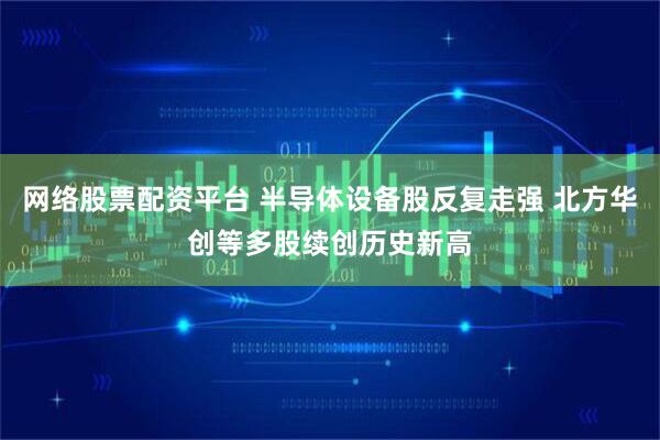 网络股票配资平台 半导体设备股反复走强 北方华创等多股续创历史新高