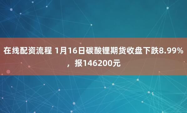 在线配资流程 1月16日碳酸锂期货收盘下跌8.99%，报146200元